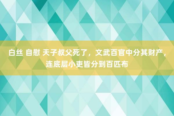 白丝 自慰 天子叔父死了，文武百官中分其财产，连底层小吏皆分到百匹布