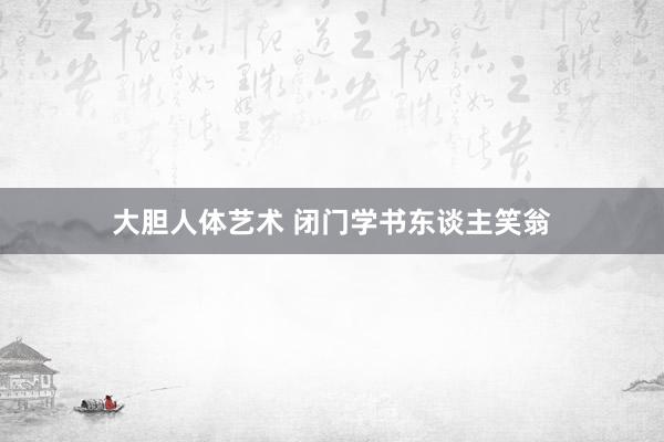 大胆人体艺术 闭门学书东谈主笑翁