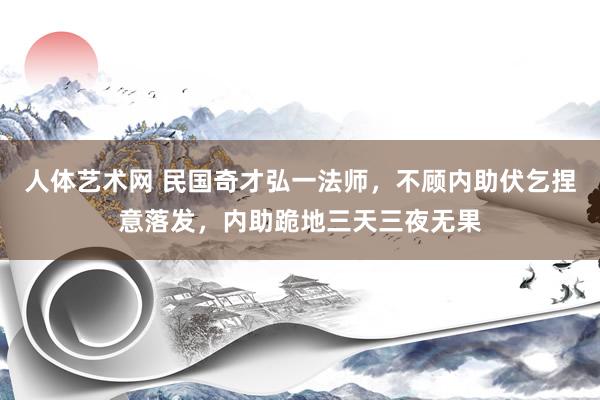 人体艺术网 民国奇才弘一法师，不顾内助伏乞捏意落发，内助跪地三天三夜无果