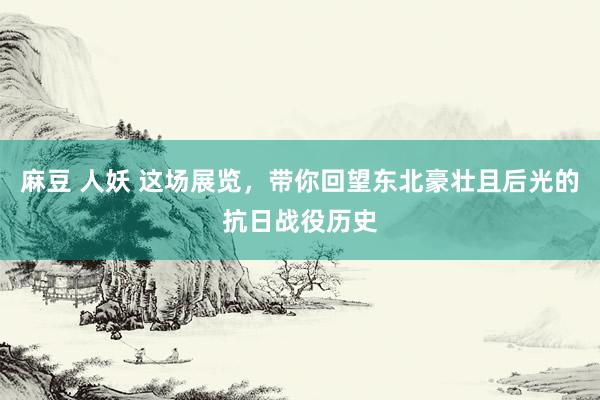 麻豆 人妖 这场展览，带你回望东北豪壮且后光的抗日战役历史