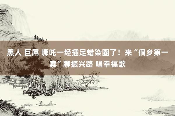 黑人 巨屌 哪吒一经插足蜡染圈了！来“侗乡第一寨”聊振兴路 唱幸福歌
