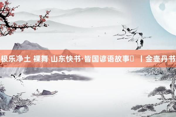 极乐净土 裸舞 山东快书·皆国谚语故事㉑丨金壶丹书