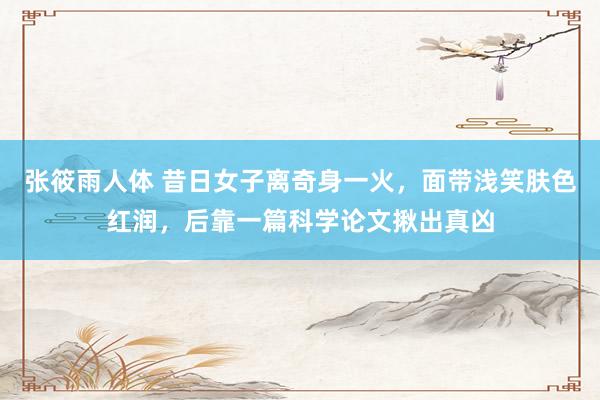 张筱雨人体 昔日女子离奇身一火，面带浅笑肤色红润，后靠一篇科学论文揪出真凶