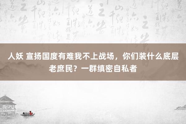 人妖 宣扬国度有难我不上战场，你们装什么底层老庶民？一群缜密自私者