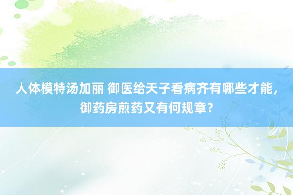 人体模特汤加丽 御医给天子看病齐有哪些才能，御药房煎药又有何规章？