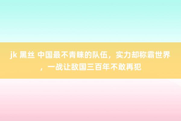 jk 黑丝 中国最不青睐的队伍，实力却称霸世界，一战让敌国三百年不敢再犯
