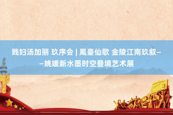 贱妇汤加丽 玖序会 | 鳳臺仙歌 金陵江南玖叙——姚媛新水墨时空叠境艺术展