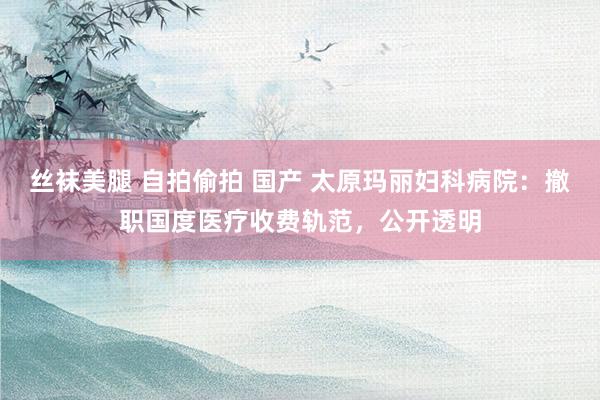 丝袜美腿 自拍偷拍 国产 太原玛丽妇科病院：撤职国度医疗收费轨范，公开透明