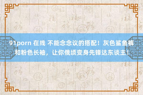 91porn 在线 不能念念议的搭配！灰色鲨鱼裤和粉色长袖，让你俄顷变身先锋达东谈主！