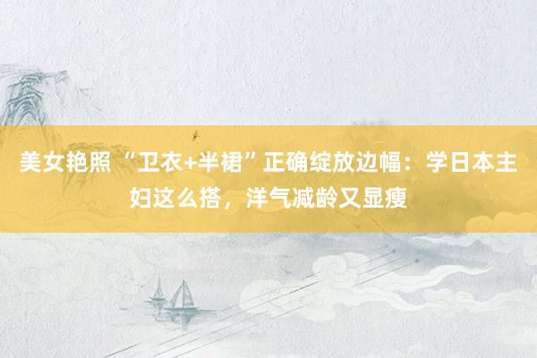 美女艳照 “卫衣+半裙”正确绽放边幅：学日本主妇这么搭，洋气减龄又显瘦