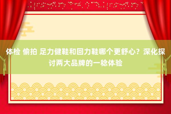 体检 偷拍 足力健鞋和回力鞋哪个更舒心？深化探讨两大品牌的一稔体验