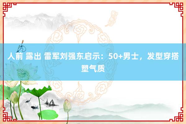 人前 露出 雷军刘强东启示：50+男士，发型穿搭塑气质