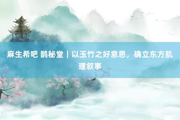 麻生希吧 鹊秘堂｜以玉竹之好意思，确立东方肌理叙事