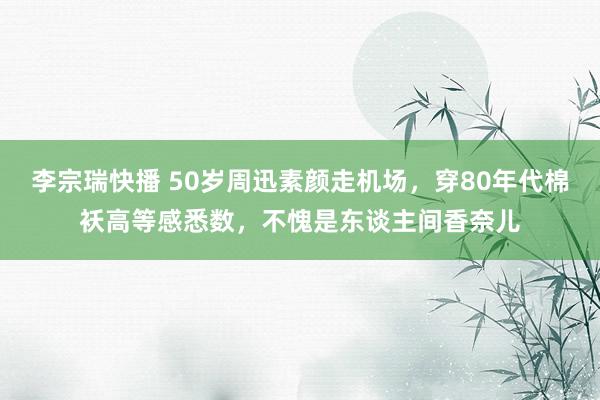 李宗瑞快播 50岁周迅素颜走机场，穿80年代棉袄高等感悉数，不愧是东谈主间香奈儿