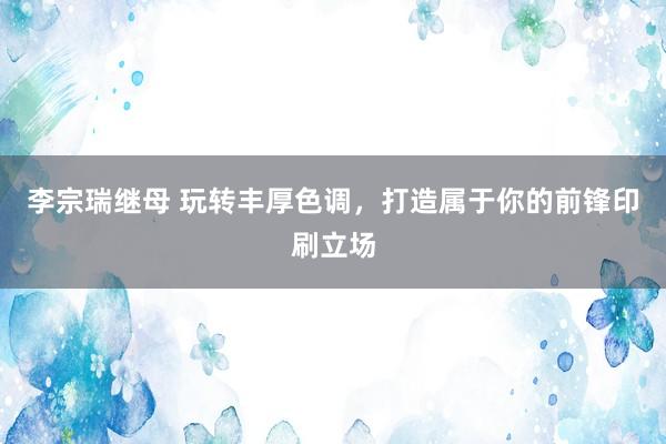 李宗瑞继母 玩转丰厚色调，打造属于你的前锋印刷立场
