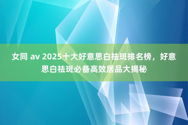 女同 av 2025十大好意思白祛斑排名榜，好意思白祛斑必备高效居品大揭秘