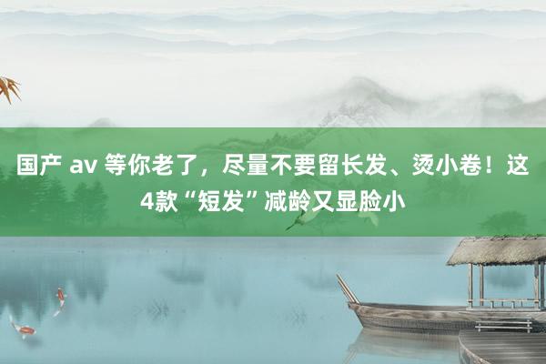 国产 av 等你老了，尽量不要留长发、烫小卷！这4款“短发”减龄又显脸小