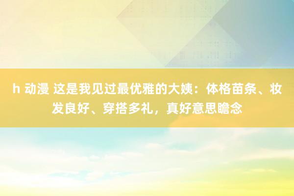 h 动漫 这是我见过最优雅的大姨：体格苗条、妆发良好、穿搭多礼，真好意思瞻念