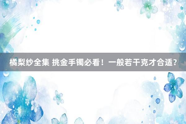 橘梨纱全集 挑金手镯必看！一般若干克才合适？