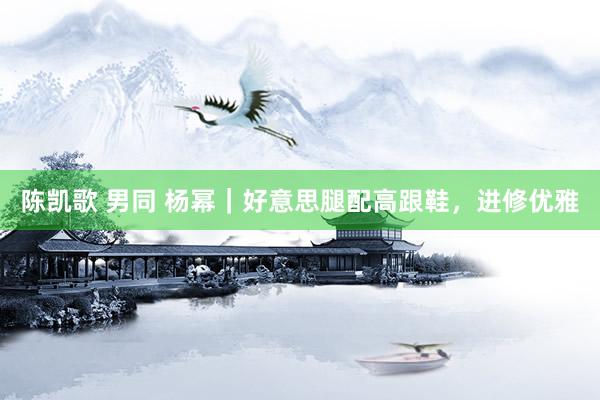 陈凯歌 男同 杨幂｜好意思腿配高跟鞋，进修优雅