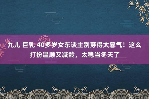 九儿 巨乳 40多岁女东谈主别穿得太暮气！这么打扮温顺又减龄，太稳当冬天了