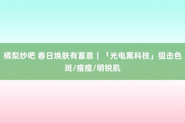 橘梨纱吧 春日焕肤有蓄意｜「光电黑科技」狙击色斑/痘痘/明锐肌