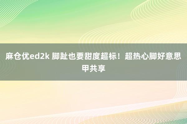 麻仓优ed2k 脚趾也要甜度超标！超热心脚好意思甲共享