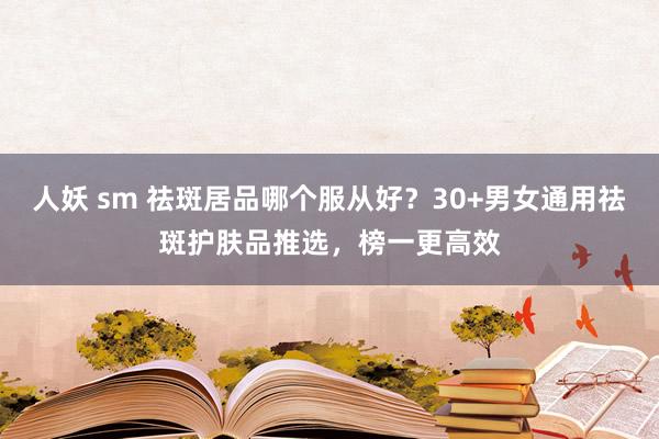 人妖 sm 祛斑居品哪个服从好？30+男女通用祛斑护肤品推选，榜一更高效