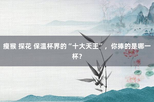 瘦猴 探花 保温杯界的“十大天王”，你捧的是哪一杯？