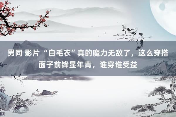 男同 影片 “白毛衣”真的魔力无敌了，这么穿搭面子前锋显年青，谁穿谁受益