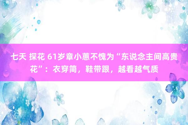 七天 探花 61岁章小蕙不愧为“东说念主间高贵花”：衣穿简，鞋带跟，越看越气质