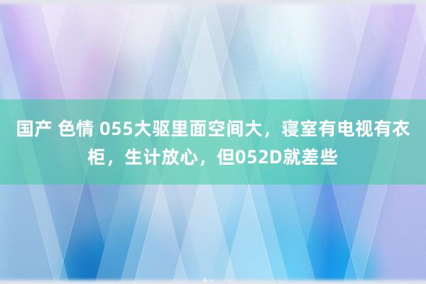 国产 色情 055大驱里面空间大，寝室有电视有衣柜，生计放心，但052D就差些