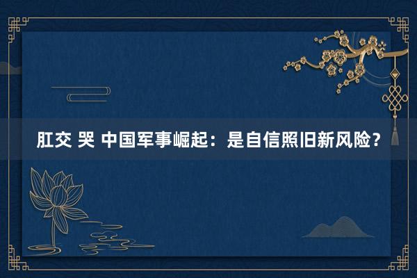 肛交 哭 中国军事崛起：是自信照旧新风险？