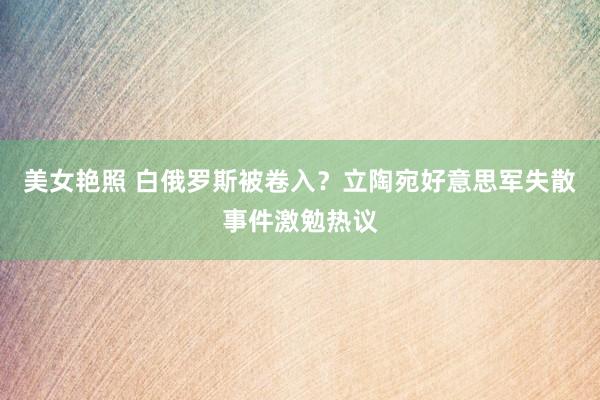 美女艳照 白俄罗斯被卷入？立陶宛好意思军失散事件激勉热议