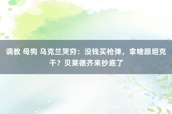 调教 母狗 乌克兰哭穷：没钱买枪弹，拿啥跟坦克干？贝莱德齐来抄底了