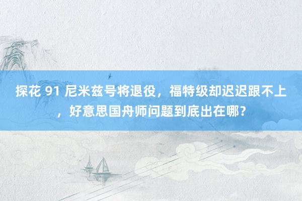 探花 91 尼米兹号将退役，福特级却迟迟跟不上，好意思国舟师问题到底出在哪？