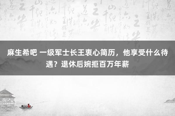 麻生希吧 一级军士长王衷心简历，他享受什么待遇？退休后婉拒百万年薪