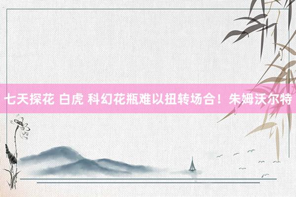 七天探花 白虎 科幻花瓶难以扭转场合！朱姆沃尔特