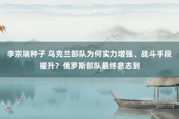 李宗瑞种子 乌克兰部队为何实力增强、战斗手段擢升？俄罗斯部队最终意志到