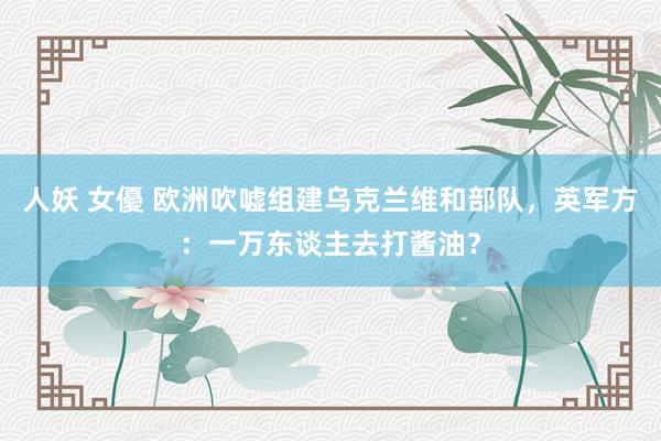 人妖 女優 欧洲吹嘘组建乌克兰维和部队，英军方：一万东谈主去打酱油？