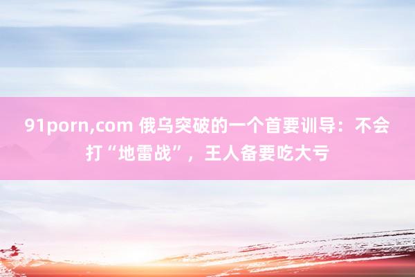 91porn,com 俄乌突破的一个首要训导：不会打“地雷战”，王人备要吃大亏