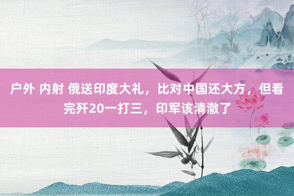 户外 内射 俄送印度大礼，比对中国还大方，但看完歼20一打三，印军该清澈了