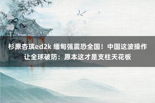 杉原杏璃ed2k 缅甸强震恐全国！中国这波操作让全球破防：原本这才是支柱天花板