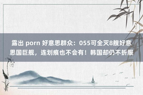 露出 porn 好意思群众：055可全灭8艘好意思国巨舰，连划痕也不会有！韩国却仍不折服