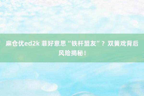 麻仓优ed2k 菲好意思“铁杆盟友”？双簧戏背后风险揭秘！