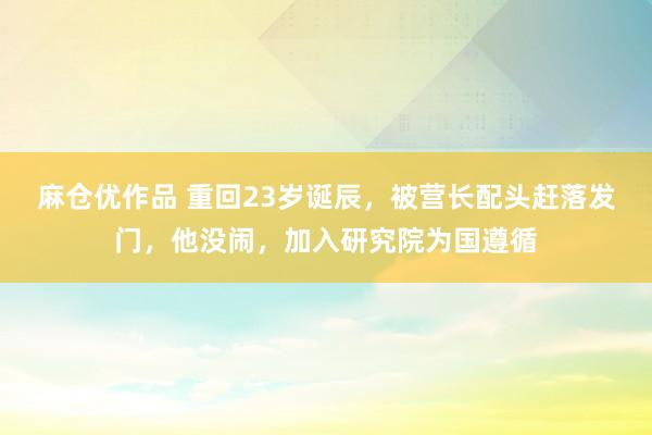 麻仓优作品 重回23岁诞辰，被营长配头赶落发门，他没闹，加入研究院为国遵循