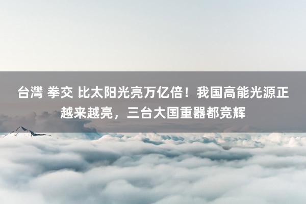 台灣 拳交 比太阳光亮万亿倍！我国高能光源正越来越亮，三台大国重器都竞辉