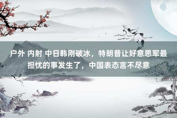户外 内射 中日韩刚破冰，特朗普让好意思军最担忧的事发生了，中国表态言不尽意