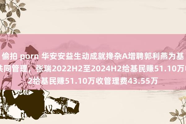 偷拍 porn 华安安益生动成就搀杂A增聘郭利燕为基金司理，与张瑞共同管理，张瑞2022H2至2024H2给基民赚51.10万收管理费43.55万