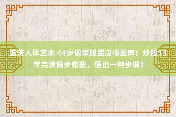 汤芳人体艺术 44岁做事股民凄惨发声：炒股13年完满稳步收获，悟出一种步调！
